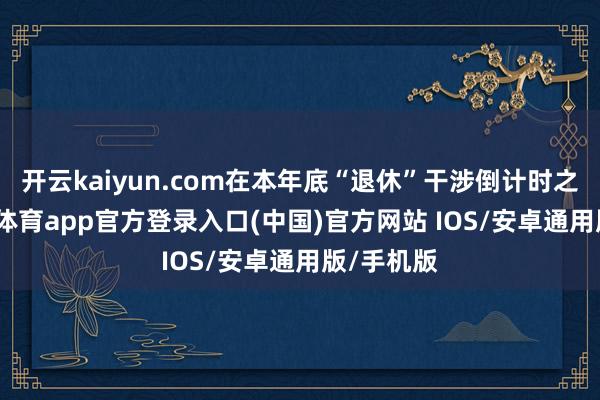 开云kaiyun.com在本年底“退休”干涉倒计时之际-kai云体育app官方登录入口(中国)官方网站 IOS/安卓通用版/手机版