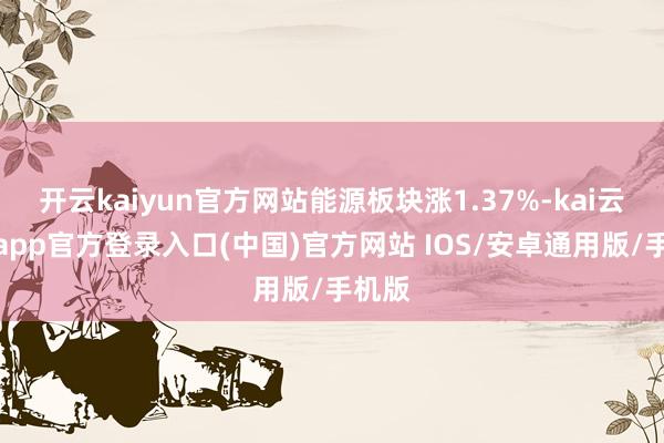 开云kaiyun官方网站能源板块涨1.37%-kai云体育app官方登录入口(中国)官方网站 IOS/安卓通用版/手机版