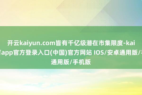 开云kaiyun.com皆有千亿级潜在市集限度-kai云体育app官方登录入口(中国)官方网站 IOS/安卓通用版/手机版