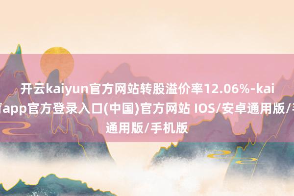 开云kaiyun官方网站转股溢价率12.06%-kai云体育app官方登录入口(中国)官方网站 IOS/安卓通用版/手机版