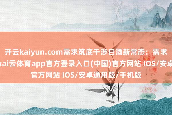 开云kaiyun.com需求筑底干涉白酒新常态：需求底部也曾出现-kai云体育app官方登录入口(中国)官方网站 IOS/安卓通用版/手机版