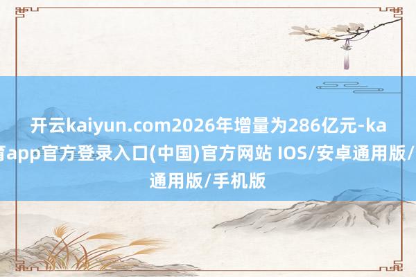 开云kaiyun.com2026年增量为286亿元-kai云体育app官方登录入口(中国)官方网站 IOS/安卓通用版/手机版