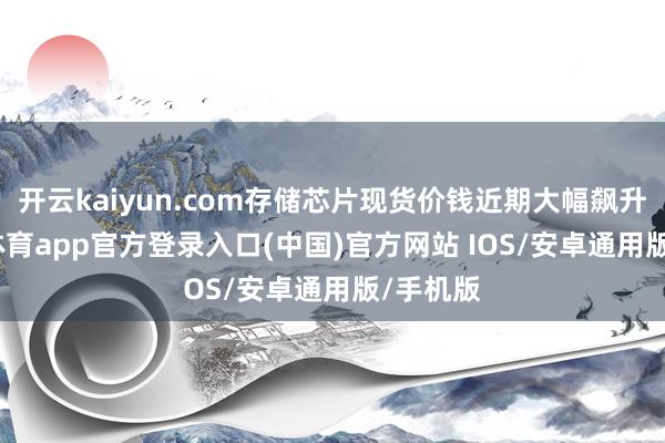开云kaiyun.com存储芯片现货价钱近期大幅飙升-kai云体育app官方登录入口(中国)官方网站 IOS/安卓通用版/手机版