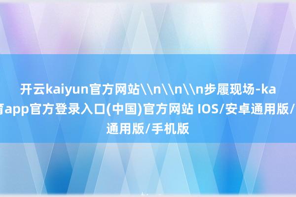 开云kaiyun官方网站\n\n\n步履现场-kai云体育app官方登录入口(中国)官方网站 IOS/安卓通用版/手机版