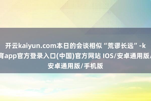 开云kaiyun.com本日的会谈相似“荒谬长远”-kai云体育app官方登录入口(中国)官方网站 IOS/安卓通用版/手机版