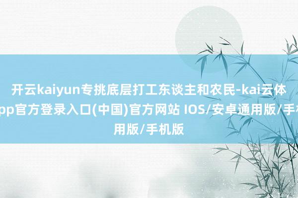 开云kaiyun专挑底层打工东谈主和农民-kai云体育app官方登录入口(中国)官方网站 IOS/安卓通用版/手机版