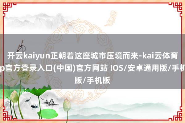 开云kaiyun正朝着这座城市压境而来-kai云体育app官方登录入口(中国)官方网站 IOS/安卓通用版/手机版
