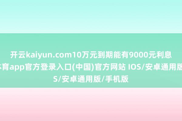 开云kaiyun.com10万元到期能有9000元利息-kai云体育app官方登录入口(中国)官方网站 IOS/安卓通用版/手机版
