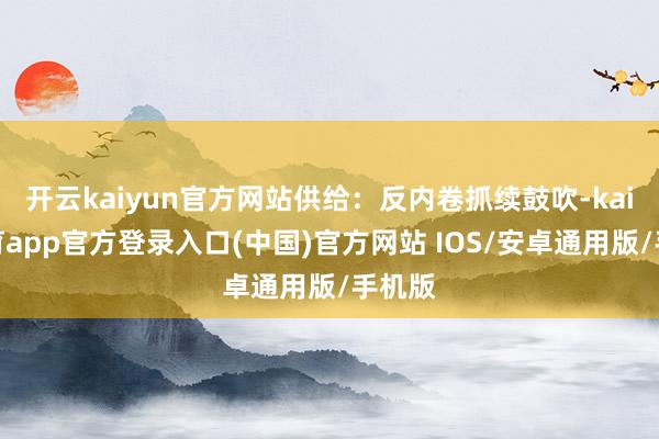 开云kaiyun官方网站供给:反内卷抓续鼓吹-kai云体育app官方登录入口(中国)官方网站 IOS/安卓通用版/手机版