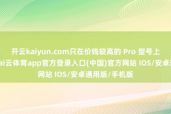 开云kaiyun.com只在价钱较高的 Pro 型号上添加该组件-kai云体育app官方登录入口(中国)官方网站 IOS/安卓通用版/手机版