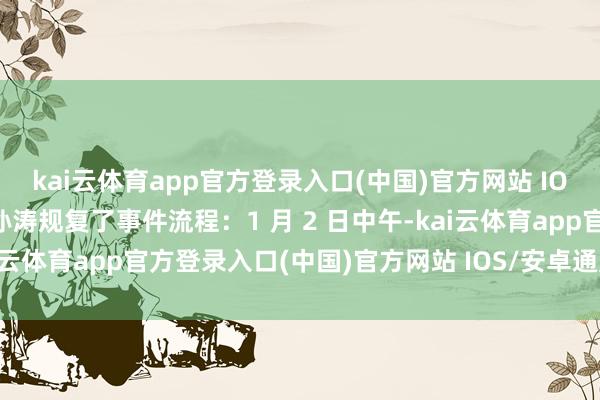 kai云体育app官方登录入口(中国)官方网站 IOS/安卓通用版/手机版孙涛规复了事件流程：1 月 2 日中午-kai云体育app官方登录入口(中国)官方网站 IOS/安卓通用版/手机版