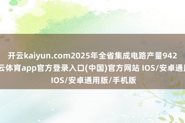 开云kaiyun.com2025年全省集成电路产量942.4亿块-kai云体育app官方登录入口(中国)官方网站 IOS/安卓通用版/手机版