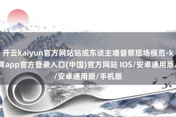 开云kaiyun官方网站站成东谈主墙督察现场模范-kai云体育app官方登录入口(中国)官方网站 IOS/安卓通用版/手机版