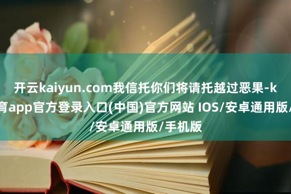 开云kaiyun.com我信托你们将请托越过恶果-kai云体育app官方登录入口(中国)官方网站 IOS/安卓通用版/手机版